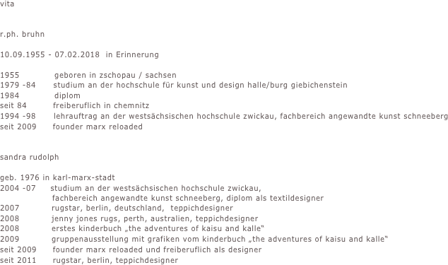 vita                           


r.ph. bruhn

10.09.1955 - 07.02.2018  in Erinnerung

1955            geboren in zschopau / sachsen
1979 -84      studium an der hochschule für kunst und design halle/burg giebichenstein
1984            diplom
seit 84         freiberuflich in chemnitz
1994 -98      lehrauftrag an der westsächsischen hochschule zwickau, fachbereich angewandte kunst schneeberg                                                           
seit 2009     founder marx reloaded      


sandra rudolph

geb. 1976 in karl-marx-stadt
2004 -07     studium an der westsächsischen hochschule zwickau, 
                  fachbereich angewandte kunst schneeberg, diplom als textildesigner
2007           rugstar, berlin, deutschland,  teppichdesigner
2008           jenny jones rugs, perth, australien, teppichdesigner
2008           erstes kinderbuch „the adventures of kaisu and kalle“
2009           gruppenausstellung mit grafiken vom kinderbuch „the adventures of kaisu and kalle“
seit 2009     founder marx reloaded und freiberuflich als designer
seit 2011     rugstar, berlin, teppichdesigner

          





