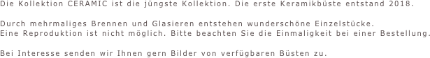 Die Kollektion CERAMIC ist die jüngste Kollektion. Die erste Keramikbüste entstand 2018.

Durch mehrmaliges Brennen und Glasieren entstehen wunderschöne Einzelstücke.
Eine Reproduktion ist nicht möglich. Bitte beachten Sie die Einmaligkeit bei einer Bestellung.

Bei Interesse senden wir Ihnen gern Bilder von verfügbaren Büsten zu.