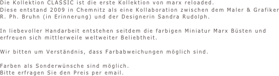 Die Kollektion CLASSIC ist die erste Kollektion von marx reloaded.
Diese entstand 2009 in Chemnitz als eine Kollaboration zwischen dem Maler & Grafiker 
R. Ph. Bruhn (in Erinnerung) und der Designerin Sandra Rudolph.

In liebevoller Handarbeit entstehen seitdem die farbigen Miniatur Marx Büsten und
erfreuen sich mittlerweile weltweiter Beliebtheit.

Wir bitten um Verständnis, dass Farbabweichungen möglich sind.

Farben als Sonderwünsche sind möglich. 
Bitte erfragen Sie den Preis per email.


